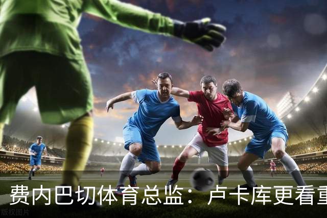 费内巴切体育总监：卢卡库更看重竞技目标而不是金钱，他内心强大